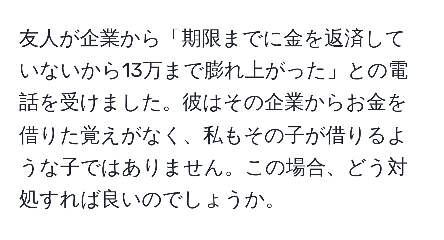 友人が企業から「期限までに金を返済していないから13万まで膨れ上がった」との電話を受けました。彼はその企業からお金を借りた覚えがなく、私もその子が借りるような子ではありません。この場合、どう対処すれば良いのでしょうか。