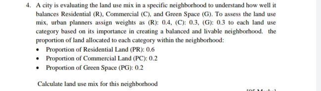 A city is evaluating the land use mix in a specific neighborhood to understand how well it 
balances Residential (R), Commercial (C), and Green Space (G). To assess the land use 
mix, urban planners assign weights as (R): 0.4, (C): 0.3, (G): 0.3 to each land use 
category based on its importance in creating a balanced and livable neighborhood. the 
proportion of land allocated to each category within the neighborhood: 
Proportion of Residential Land (PR): 0.6
Proportion of Commercial Land (PC): 0.2
Proportion of Green Space (PG): 0.2 
Calculate land use mix for this neighborhood