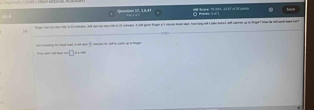 A lga bra(1)-1 (2025 / UBAH MEDICAL ACABEMy)
Question 17, 1:6:47 HW Score: ∠ BIC , 15.67 of 20 points Save
U1, Part 1 of 2 Points: 0 of 1
Roger can run one mile in 24 minutes, Jefl can run one mile in 21 minutes. If Jeff gives Roger a 1 minute head start, how long will it take before Jeff catches up to Roger? How far will each have run?
Not including the head start, it will take 7 minures for Jeff to catch up to Roger
They each will have run □ of a mile