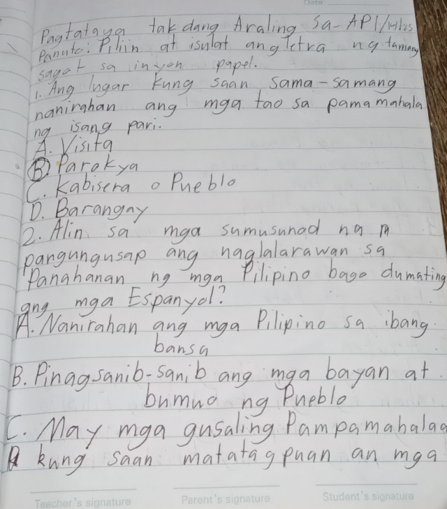 Pagtataya tak dang Araling Sa-APlHiles
Panate: Pilin at isulat angTetra ng famay
sagoh sa in you papel.
1. Ang lugar kung saan Sama-samang
naninghan ang mga tao sa pama monhale
ng isang pari.
A. Visifa
B) Parokya
C. kabiserao Puebla
D. Barangay
2. Alin sa mga sumusunad na m
pangungusap ang haglalarawan sa
Panahanan ng mga Pilipino bago dumating
ang mga Espanyol?
A. Nanirahan ang mga Pilipino sa ibang
bansa
B. Pinag sanib-sanib ang maa bayan at
bumua ng Pueble
C. May mga gusaling Pampamabalad
A kung saan matatagpuan an mga
_