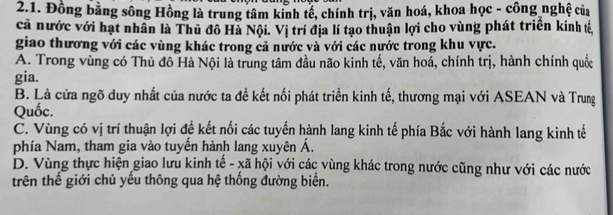 Đồng bằng sông Hồng là trung tâm kinh tế, chính trị, văn hoá, khoa học - công nghệ của
cả nước với hạt nhân là Thủ đô Hà Nội. Vị trí địa lí tạo thuận lợi cho vùng phát triển kinh tế,
giao thương với các vùng khác trong cả nước và với các nước trong khu vực.
A. Trong vùng có Thủ đô Hà Nội là trung tâm đầu não kinh tế, văn hoá, chính trị, hành chính quốc
gia.
B. Là cửa ngõ duy nhất của nước ta đề kết nối phát triển kinh tế, thương mại với ASEAN và Trung
Quốc.
C. Vùng có vị trí thuận lợi để kết nối các tuyến hành lang kinh tế phía Bắc với hành lang kinh tế
phía Nam, tham gia vào tuyến hành lang xuyên Á.
D. Vùng thực hiện giao lưu kinh tế - xã hội với các vùng khác trong nước cũng như với các nước
trên thế giới chủ yếu thông qua hệ thống đường biển.