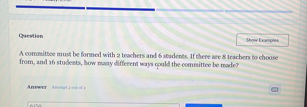 Question Show Examples 
A committee must be formed with 2 teachers and 6 students. If there are 8 teachers to choose 
from, and 16 students, how many different ways could the committee be made? 
Answer Attempt 2 out of 2 
6450