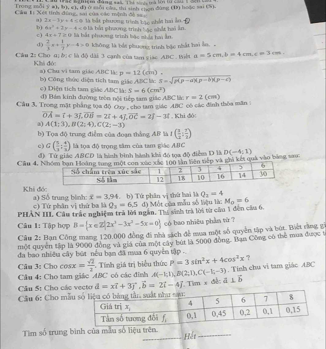 Cầu trác nghiệm đúng sai. Thí sinh trả lời từ cầu 1 đến cầu 4
Trong mỗi ý a), b), c), d) ở mỗi câu, thí sinh chọn đúng (Đ) hoặc sai (S).
Câu 1: Xét tính đúng, sai của các mệnh đề sau:
a) 2x-3y+4≤ 0 là bất phương trình bậc nhất hai ẩn
b) 6x^2+2y-4<0</tex> là bất phương trình bậc nhất hai ần.
c) 4x+7≥ 0 là bất phương trình bậc nhất hai ần.
d)  2/3 x+ 1/7 y-4>0 không là bất phương trình bậc nhất hai ần. 
Câu 2: Cho α; b; c là độ dài 3 cạnh của tam giác ABC . Biết a=5cm,b=4cm,c=3cm.
Khi đó:
a) Chu vi tam giác ABC là: p=12 (cm) 、
b) Công thức diện tích tam giác ABC là: S=sqrt(p(p-a)(p-b)(p-c))
c) Diện tích tam giác ABC là: S=6(cm^2)
d) Bán kính đường tròn nội tiếp tam giác ABC là: r=2 (cm)
Câu 3. Trong mặt phẳng tọa độ Oxy , cho tam giác ABC có các đỉnh thỏa mãn :
vector OA=vector i+3vector j,vector OB=2vector i+4vector j,vector OC=2vector j-3vector i. Khi đó:
a) A(1;3),B(2;4),C(2;-3)
b) Tọa độ trung điểm của đoạn thẳng AB là I( 3/2 ; 7/2 )
c) G( 5/3 ; 4/3 ) là tọa độ trọng tâm của tam giác ABC
d) Tứ giác ABCD là hình bình hành khi đó tọa độ điểm D là D(-4;1)
Câu 4. Nvà ghi kết quả vào bảng sau:
Khi đó:
a) Số trung bình: overline x=3,94 b) Tứ phân vị thứ hai là Q_2=4
c) Tứ phân vị thứ ba là Q_3=6,5 d) Mốt của mẫu số liệu là: M_O=6
PHÀN III. Câu trắc nghiệm trả lời ngắn. Thí sinh trả lời từ câu 1 đến câu 6.
Câu 1: Tập hợp B= x∈ Z|2x^3-3x^2-5x=0 có bao nhiêu phần tử ?
Câu 2: Bạn Công mang 120.000 đồng đi nhà sách đề mua một số quyền tập và bút. Biết rằng gi
một quyển tập là 9000 đồng và giá của một cây bút là 5000 đồng. Bạn Công có thể mua được t
đa bao nhiêu cây bút nếu bạn đã mua 6 quyền tập .
Câu 3: Cho cos x= sqrt(2)/2 .  Tính giá trị biểu thức P=3sin^2x+4cos^2x ?
Câu 4: Cho tam giác ABC có các đinh A(-1;1),B(2;1),C(-1;-3) vector a⊥ vector b. Tính chu vi tam giác ABC
Câu 5: Cho các vectơ vector a=xvector i+3vector j,vector b=2vector i-4vector j. Tìm x đễ:
Câu 6: Cho mẫu
Tìm số trung bình của mẫu Hết