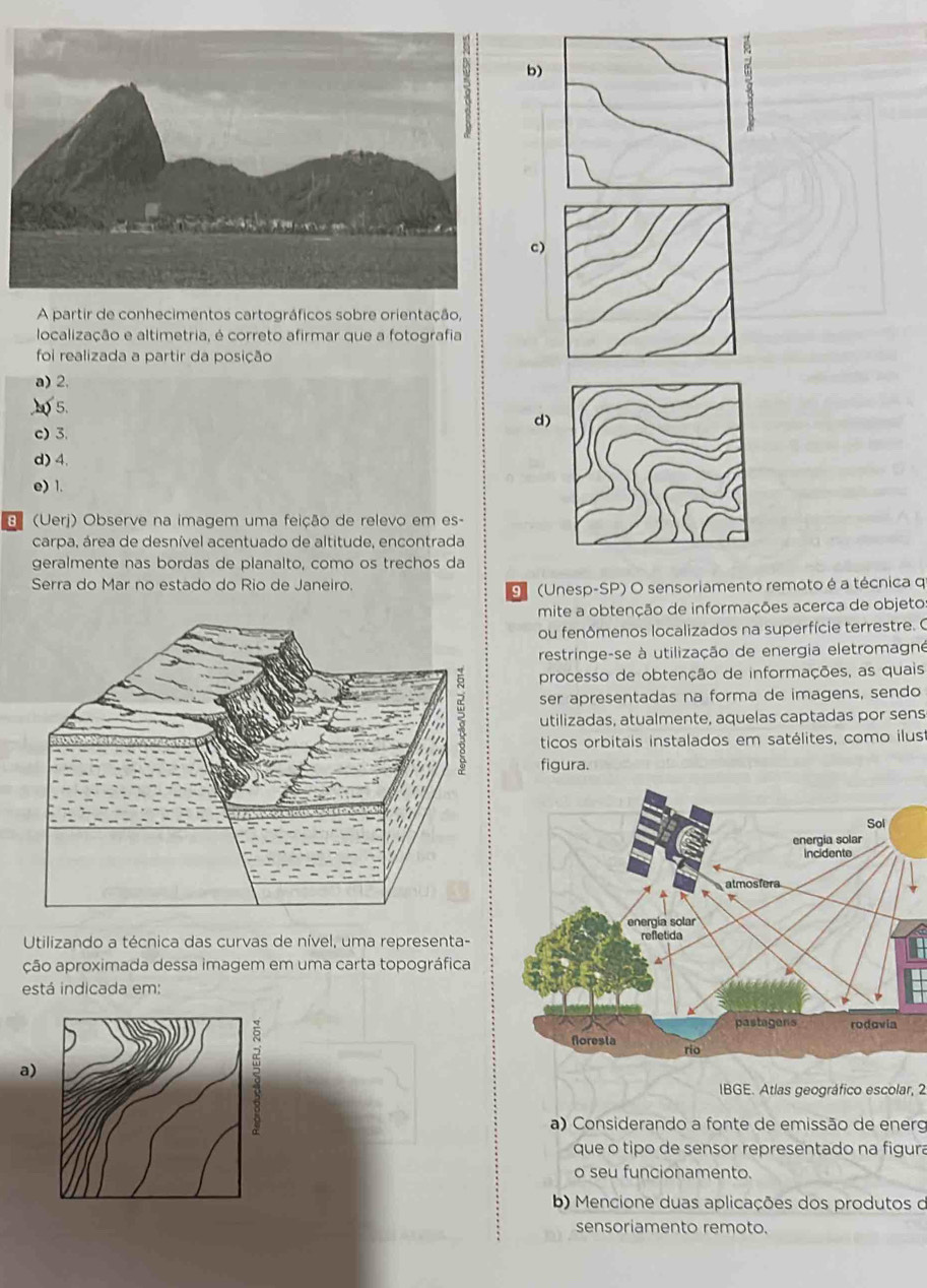 b)
c)
A partir de conhecimentos cartográficos sobre orientação,
localização e altimetria, é correto afirmar que a fotografia
foi realizada a partir da posição
a) 2,
5.
d)
c) 3.
d) 4.
e) 1.
(Uerj) Observe na imagem uma feição de relevo em es-
carpa, área de desnível acentuado de altitude, encontrada
geralmente nas bordas de planalto, como os trechos da
Serra do Mar no estado do Rio de Janeiro.
9 (Unesp-SP) O sensoriamento remoto é a técnica q
mite a obtenção de informações acerca de objeto
ou fenômenos localizados na superfície terrestre. O
restringe-se à utilização de energia eletromagné
processo de obtenção de informações, as quais
ser apresentadas na forma de imagens, sendo
utilizadas, atualmente, aquelas captadas por sens
ticos orbitais instalados em satélites, como ilus
figura.
Utilizando a técnica das curvas de nível, uma representa-
ção aproximada dessa imagem em uma carta topográfica
está indicada em:
a)
IBGE. Atlas geográfico escolar, 2
a) Considerando a fonte de emissão de energ
que o tipo de sensor representado na figura
o seu funcionamento.
b) Mencione duas aplicações dos produtos d
sensoriamento remoto.