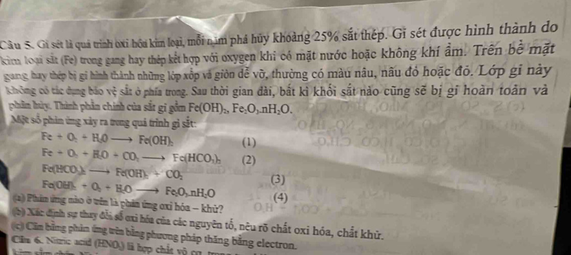 Gi sét là quả trình oxi hóu kim loại, mỗi năm phá hủy khoảng 25% sắt thép. Gi sét được hình thành do 
kim loại sắt (Fe) trong gang hay thép kết hợp với oxygen khi có mặt nước hoặc không khí ẩm. Trên bề mặt 
gung hay thép bị gi hình thành những lớp xếp và giòn dễ vỡ, thường có màu nâu, nấu đỏ hoặc đỏ. Lớp gi này 
không có tác dụng bảo vệ sắt ở phía trong. Sau thời gian đài, bắt kì khối sắt nào cũng sẽ bị gi hoàn toàn và 
phâm hùy. Thành phần chính của sắt gi gồm Fe(OH)_2, Fe_2O_3. nH_2O. 
Một số phản ứng xảy ra trung quả trình gi sắt:
Fe+O_2+H_2Oto Fe(OH)_2
(1)
Fe+O_2+H_2O+CO_2to Fe(HCO_3)_2 (2)
Fe(HCO_3)_2to Fe(OH)_n+CO_2
Fe(OH)_2+O_2+H_2Oto Fe_2O_3nH_2O
(3) 
(4) 
(a)) Phim ứng nào ở trên là phân ứng oxỉ hóa - khừ? 
(b) Xác định sự thay đỗi số ơi hóa của các nguyên tố, nêu rõ chất oxi hóa, chất khử. 
(c) Cầm bằng phản ứng wên bằng phương pháp thăng bằng electron. 
Cim 6. Nitric acid (HNO) là hợp chất vô cụ