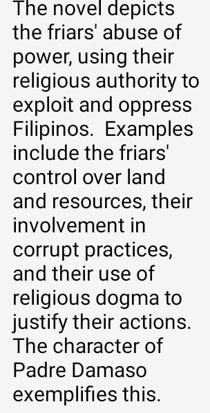 The novel depicts 
the friars' abuse of 
power, using their 
religious authority to 
exploit and oppress 
Filipinos. Examples 
include the friars' 
control over land 
and resources, their 
involvement in 
corrupt practices, 
and their use of 
religious dogma to 
justify their actions. 
The character of 
Padre Damaso 
exemplifies this.