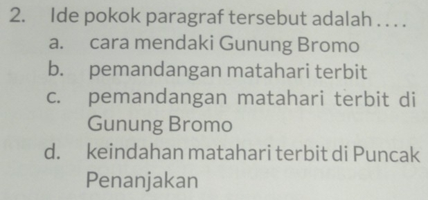 Ide pokok paragraf tersebut adalah . . . .
a. cara mendaki Gunung Bromo
b. pemandangan matahari terbit
c. pemandangan matahari terbit di
Gunung Bromo
d. keindahan matahari terbit di Puncak
Penanjakan