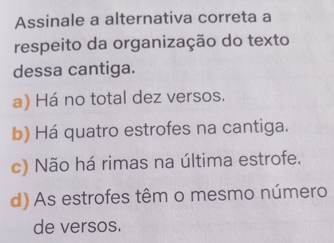 Assinale a alternativa correta a
respeito da organização do texto
dessa cantiga.
a) Há no total dez versos.
b) Há quatro estrofes na cantiga.
c) Não há rimas na última estrofe.
d) As estrofes têm o mesmo número
de versos.