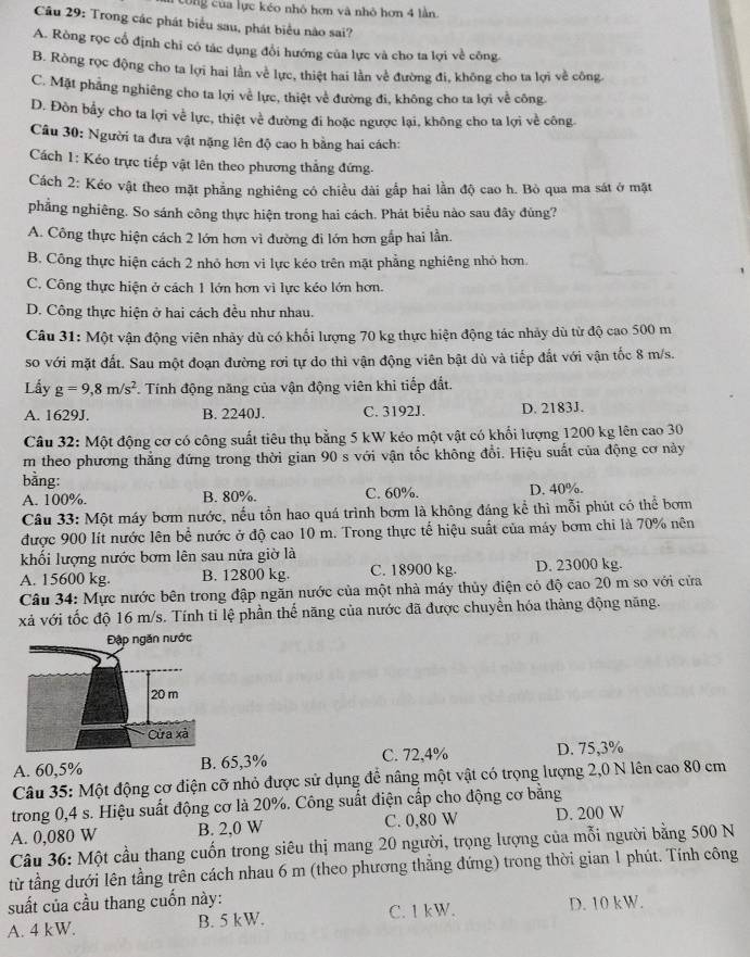 công của lực kéo nhỏ hợn và nhỏ hơn 4 lần.
Câu 29: Trong các phát biểu sau, phát biểu nào sai?
A. Ròng rọc cổ định chỉ có tác dụng đổi hướng của lực và cho ta lợi về công
B. Ròng rọc động cho ta lợi hai lần về lực, thiệt hai lần về đường đi, không cho ta lợi về công.
C. Mặt phẳng nghiêng cho ta lợi về lực, thiệt về đường đi, không cho ta lợi về công
D. Đòn bầy cho ta lợi về lực, thiệt về đường đi hoặc ngược lại, không cho ta lợi về công.
Câu 30: Người ta đưa vật nặng lên độ cao h bằng hai cách:
Cách 1: Kéo trực tiếp vật lên theo phương thắng đứng.
Cách 2: Kéo vật theo mặt phẳng nghiêng có chiều dài gấp hai lần độ cao h. Bỏ qua ma sát ở mặt
phẳng nghiêng. So sánh công thực hiện trong hai cách. Phát biểu nào sau đãy đủng?
A. Công thực hiện cách 2 lớn hơn vì đường đi lớn hơn gắp hai lần.
B. Công thực hiện cách 2 nhỏ hơn vi lực kéo trên mặt phẳng nghiêng nhỏ hơn.
C. Công thực hiện ở cách 1 lớn hơn vì lực kéo lớn hơn.
D. Công thực hiện ở hai cách đều như nhau.
Câu 31: Một vận động viên nhảy dù có khối lượng 70 kg thực hiện động tác nhảy dù từ độ cao 500 m
so với mặt đất. Sau một đoạn đường rơi tự do thì vận động viên bật dù và tiếp đất với vận tốc 8 m/s.
Lấy g=9,8m/s^2. Tính động năng của vận động viên khi tiếp đất.
A. 1629J. B. 2240J. C. 3192J. D. 2183J.
Câu 32: Một động cơ có công suất tiêu thụ bằng 5 kW kéo một vật có khối lượng 1200 kg lên cao 30
m theo phương thẳng đứng trong thời gian 90 s với vận tốc không đổi. Hiệu suất của động cơ này
bằng:
A. 100%. B. 80%. C. 60%. D. 40%.
Câu 33: Một máy bơm nước, nếu tồn hao quá trình bơm là không đáng kể thì mỗi phút có thể bơm
được 900 lít nước lên bể nước ở độ cao 10 m. Trong thực tế hiệu suất của máy bơm chi là 70% nên
khối lượng nước bơm lên sau nửa giờ là
A. 15600 kg. B. 12800 kg. C. 18900 kg. D. 23000 kg.
Câu 34: Mực nước bên trong đập ngăn nước của một nhà máy thủy điện có độ cao 20 m so với cửa
xả với tốc độ 16 m/s. Tính tỉ lệ phần thế năng của nước đã được chuyển hóa thàng động năng.
A. 60,5% B. 65,3% C. 72,4% D. 75,3%
Câu 35: Một động cơ điện cỡ nhỏ được sử dụng để nâng một vật có trọng lượng 2,0 N lên cao 80 cm
trong 0,4 s. Hiệu suất động cơ là 20%. Công suất điện cấp cho động cơ bằng
A. 0,080 W B. 2,0 W C. 0,80 W D. 200 W
Câu 36: Một cầu thang cuốn trong siêu thị mang 20 người, trọng lượng của mỗi người bằng 500 N
từ tầng dưới lên tầng trên cách nhau 6 m (theo phương thẳng đứng) trong thời gian 1 phút. Tính công
suất của cầu thang cuốn này:
A. 4 kW. B. 5 kW. C. 1 kW. D. 10 kW.