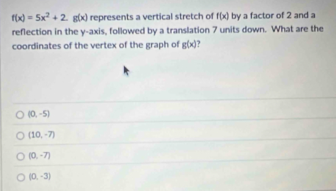 f(x)=5x^2+2.g(x) represents a vertical stretch of f(x) by a factor of 2 and a
reflection in the y-axis, followed by a translation 7 units down. What are the
coordinates of the vertex of the graph of g(x) ?
(0,-5)
(10,-7)
(0,-7)
(0,-3)