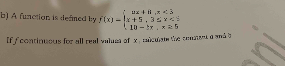 A function is defined by f(x)=beginarrayl ax+8,x<3 x+5,3≤ x<5 10-bx,x≥ 5endarray.
If fcontinuous for all real values of x , calculate the constant α and b