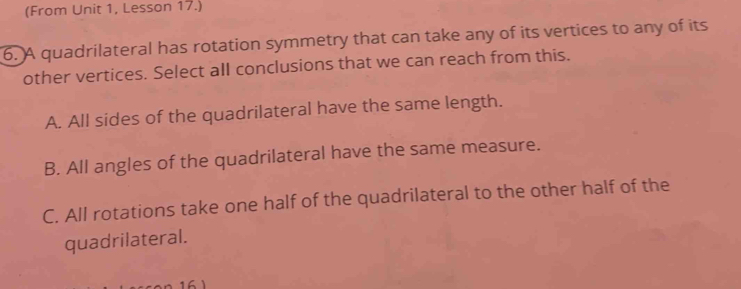 (From Unit 1, Lesson 17.)
6. A quadrilateral has rotation symmetry that can take any of its vertices to any of its
other vertices. Select all conclusions that we can reach from this.
A. All sides of the quadrilateral have the same length.
B. All angles of the quadrilateral have the same measure.
C. All rotations take one half of the quadrilateral to the other half of the
quadrilateral.