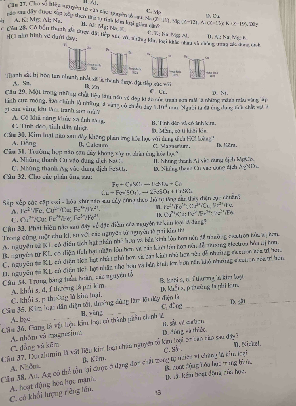 B. Al.
Câu 27. Cho số hiệu nguyên tử của các nguyên tố sau: Na
C. Mg.
D. Cu.
nào sau đây được sắp xếp theo thứ tự tính kim loại giảm dần? (Z=11);Mg(Z=12);Al(Z=13);K(Z=19). Dãy
a A. K; Mg; Al; Na.
B. Al; Mg; Na; K.
C. K; Na; Mg; Al. D. Al; Na; Mg; K.
* Câu 28. Có bốn thanh sắt được đặt tiếp xúc với những kim loại khác nhau và nhúng trong các dung dịch
HCl như hình vẽ dưới đây:

Sa
đụng dịch
HCl
Thanh sắt bị hòa tan nhanh nhất sẽ là thanh được đặt tiếp xúc với:
A. Sn.
B. Zn. C. Cu.
D. Ni.
Câu 29. Một trong những chất liệu làm nên vẻ đẹp kì ảo của tranh sơn mài là những mảnh màu vàng lấp
lánh cực mỏng. Đó chính là những lá vàng có chiều dày 1.10^(-4)
gì của vàng khi làm tranh sơn mài? mm. Người ta đã ứng dụng tính chất vật lí
A. Có khả năng khúc xạ ánh sáng.
B. Tính dẻo và có ánh kim.
C. Tính dẻo, tính dẫn nhiệt.
D. Mềm, có tỉ khổi lớn.
Câu 30. Kim loại nào sau đây không phản ứng hóa học với dung dịch HCl loãng?
A. Đồng. B. Calcium. C. Magnesium. D. Kẽm.
Câu 31. Trường hợp nào sau đây không xảy ra phản ứng hóa học?
A. Nhúng thanh Cu vào dung dịch NaCl. B. Nhúng thanh Al vào dung dịch MgCl_2.
C. Nhúng thanh Ag vào dung dịch FeSO_4. D. Nhúng thanh Cu vào dung dịch AgNO_3.
Câu 32. Cho các phản ứng sau:
Fe+CuSO_4to FeSO_4+Cu
Cu+Fe_2(SO_4)_3to 2FeSO_4+CuSO_4
Sắp xếp các cặp oxi - hóa khử nào sau đây đúng theo thứ tự tăng dần thấy điện cực chuẩn?
A. Fe^(2+)/Fe;Cu^(2+)/Cu;Fe^(3+)/Fe^(2+). B. Fe^(3+)/Fe^(2+);Cu^(2+) IC u: Fe^(2+) /Fe.
C. Cu^(2+)/Cu;Fe^(2+)/Fe;Fe^(3+)/Fe^(2+). D. Cu^(2+)/Cu;Fe^(3+)/Fe^(2+);Fe^(2+) /Fe.
Câu 33. Phát biểu nào sau đây về đặc điểm của nguyên tử kim loại là đúng?
Trong cùng một chu kì, so với các nguyên tử nguyên tố phi kim thì
A. nguyên tử KL có điện tích hạt nhân nhỏ hơn và bán kính lớn hơn nên dễ nhường electron hóa trị hơn.
B. nguyên tử KL có điện tích hạt nhân lớn hơn và bán kính lớn hơn nên dễ nhường electron hóa trị hơn.
C. nguyên tử KL có điện tích hạt nhân nhỏ hơn và bán kính nhỏ hơn nên dễ nhường electron hóa trị hơn.
D. nguyên tử KL có điện tích hạt nhân nhỏ hơn và bán kính lớn hơn nên khó nhường electron hóa trị hơn.
B. khối s, d, f thường là kim loại.
Câu 34. Trong bảng tuần hoàn, các nguyên tố
A. khối s, d, f thường là phi kim.
D. khối s, p thường là phi kim.
C. khối s, p thường là kim loại.
C. đồng D. sắt
Câu 35. Kim loại dẫn điện tốt, thường dùng làm lõi dây điện là
A. bạc B. vàng
B. sắt và carbon.
Câu 36. Gang là vật liệu kim loại có thành phần chính là
A. nhôm và magnesium.
D. đồng và thiếc.
C. đồng và kẽm.
C. Sắt. D. Nickel.
Câu 37. Duralumin là vật liệu kim loại chứa nguyên tố kim loại cơ bản nào sau đây?
A. Nhôm. B. Kẽm.
B. hoạt động hóa học trung bình.
Câu 38. Au, Ag có thể tồn tại được ở dạng đơn chất trong tự nhiên vì chúng là kim loại
D. rất kém hoạt động hóa học.
A. hoạt động hóa học mạnh.
C. có khối lượng riêng lớn.
33