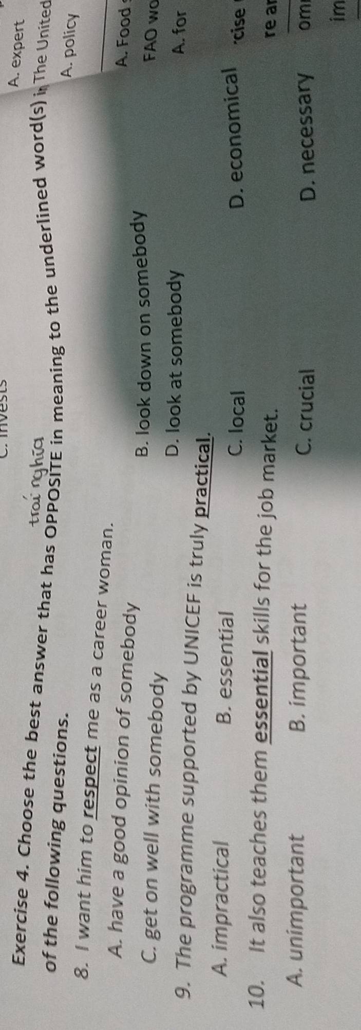 A. expert
Exercise 4. Choose the best answer that has OPPOSITE in meaning to the underlined word(s) i. The United
of the following questions.
A. policy
8. I want him to respect me as a career woman. _A. Food
A. have a good opinion of somebody
C. get on well with somebody B. look down on somebody
FAO wo
D. look at somebody A. for
9. The programme supported by UNICEF is truly practical.
A. impractical B. essential C. local
D. economical cise
10. It also teaches them essential skills for the job market.
re ar
_
A. unimportant B. important om
C. crucial D. necessary
im