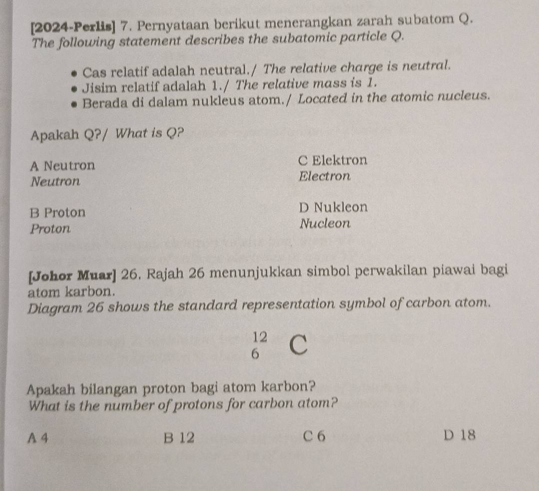 [2024-Perlis] 7. Pernyataan berikut menerangkan zarah subatom Q.
The following statement describes the subatomic particle Q.
Cas relatif adalah neutral./ The relative charge is neutral.
Jisim relatif adalah 1./ The relative mass is 1.
Berada di dalam nukleus atom./ Located in the atomic nucleus.
Apakah Q?/ What is Q?
A Neutron C Elektron
Neutron
Electron
B Proton D Nukleon
Proton Nucleon
[Johor Muar] 26. Rajah 26 menunjukkan simbol perwakilan piawai bagi
atom karbon.
Diagram 26 shows the standard representation symbol of carbon atom.
12
6 C
Apakah bilangan proton bagi atom karbon?
What is the number of protons for carbon atom?
A 4 B 12 C 6 D 18