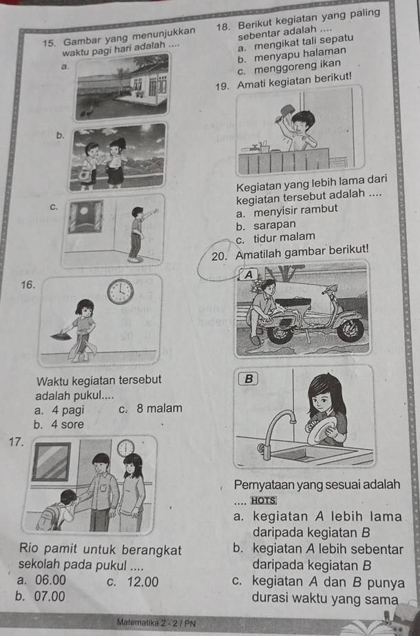 Gambar yang menunjukkan 18. Berikut kegiatan yang paling
w pagi hari adalah .... sebentar adalah ....
aa. mengikat tali sepatu
b. menyapu halaman
c. menggoreng ikan
19Amati kegiatan berikut!
b
Kegiatan yang lebih lama dari
C
kegiatan tersebut adalah ....
a. menyisir rambut
b. sarapan
c. tidur malam
20. Amatilah gambar berikut!
1
Waktu kegiatan tersebut 
adalah pukul....
a. 4 pagi c. 8 malam
b. 4 sore
17.
Pernyataan yang sesuai adalah
… HOTS
a. kegiatan A lebih lama
daripada kegiatan B
Rio pamit untuk berangkat b. kegiatan A lebih sebentar
sekolah pada pukul .... daripada kegiatan B
a. 06.00 c. 12.00 c. kegiatan A dan B punya
b. 07.00 durasi waktu yang sama
Matematika 2 - 2 7 PN