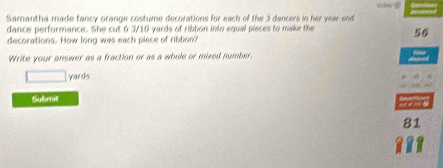 Samantha made fancy orange costume decorations for each of the 3 dancers in her year-end 
dance performance. She cut 6 3/10 yards of ribbon into equal pieces to make the
56
decorations. How long was each piece of ribbon? 
Write your answer as a fraction or as a whole or mixed number.
yards
Subimit
81