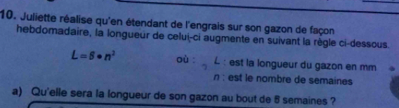 Juliette réalise qu'en étendant de l'engrais sur son gazon de façon 
hebdomadaire, la longueur de celui-ci augmente en suivant la règle ci-dessous.
L=6· n^2 où : L : est la longueur du gazon en mm 
n : est le nombre de semaines 
a) Qu'elle sera la longueur de son gazon au bout de 5 semaines ?