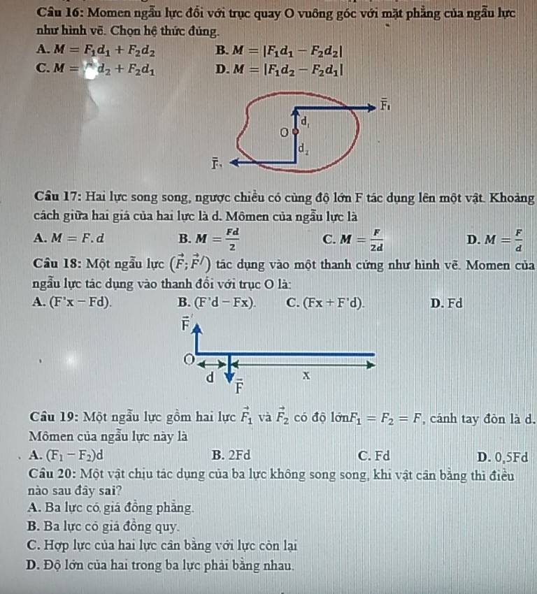Cầu 16: Momen ngẫu lực đổi với trục quay O vuông góc với mặt phẳng của ngẫu lực
như hình vẽ. Chọn hệ thức đúng.
A. M=F_1d_1+F_2d_2 B. M=|F_1d_1-F_2d_2|
C. M=^d_2+F_2d_1 D. M=|F_1d_2-F_2d_1|
Câu 17: Hai lực song song, ngược chiều có cùng độ lớn F tác dụng lên một vật. Khoảng
cách giữa hai giá của hai lực là d. Mômen của ngẫu lực là
A. M=F.d B. M= Fd/2  C. M= F/2d  M= F/d 
D.
Câầu 18: Một ngẫu lực (vector F;vector F/) tác dụng vào một thanh cứng như hình voverline e Momen của
ngẫu lực tác dụng vào thanh đổi với trục O là:
A. (F'x-Fd). B. (F'd-Fx). C. (Fx+F'd). D. Fd
Câu 19: Một ngẫu lực gồm hai lực vector F_1 và vector F_2 có độ limlimits FnF_1=F_2=F , cánh tay đòn là d.
Mômen của ngẫu lực này là
A. (F_1-F_2)d B. 2Fd C. Fd D. 0,5Fd
Cầu 20: Một vật chịu tác dụng của ba lực không song song, khi vật cân bằng thì điều
nào sau đây sai?
A. Ba lực có giá đồng phẳng.
B. Ba lực có giá đồng quy.
C. Hợp lực của hai lực cân bằng với lực còn lại
D. Độ lớn của hai trong ba lực phải bằng nhau.