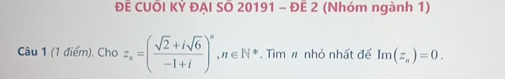 ĐÊ CUỗI KỲ ĐẠI SÔ 20191 - ĐÊ 2 (Nhóm ngành 1) 
Câu 1 (1 điểm). Cho z_n=( (sqrt(2)+isqrt(6))/-1+i )^n, n∈ N^*. Tìm n nhỏ nhất để Im(z_n)=0.