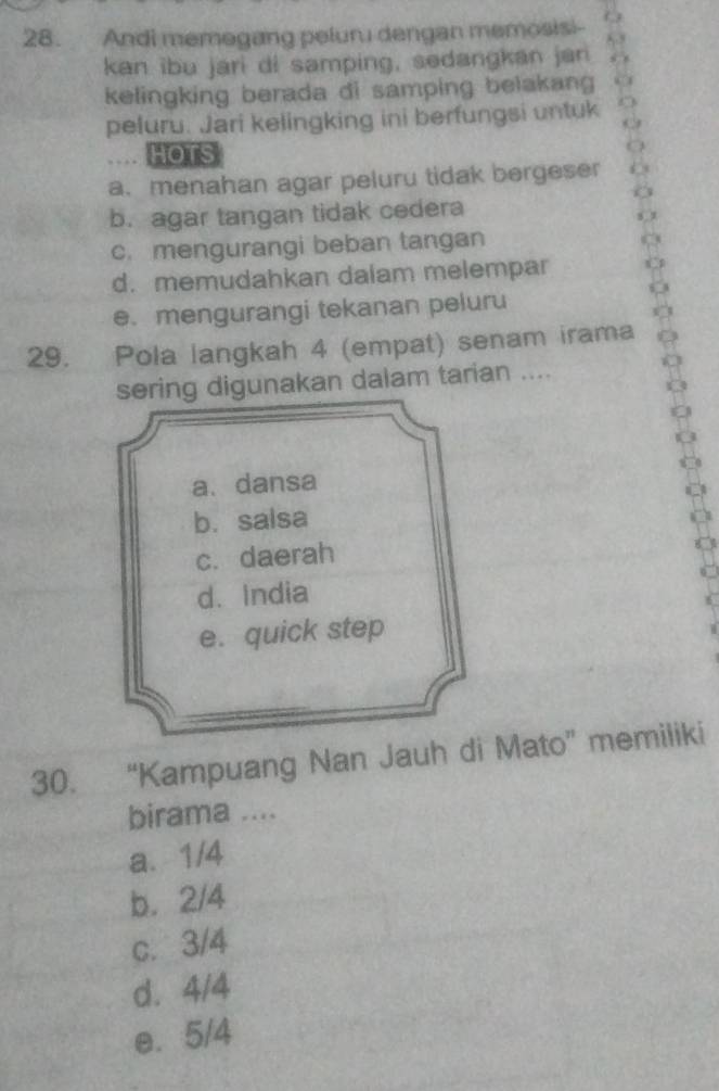 Andi memegang peluru dengan memosisi--
kan ibu jari di samping, sedangkan jan
kelingking berada di samping belakang
peluru. Jari kelingking ini berfungsi untuk
HOTS
a. menahan agar peluru tidak bergeser
b. agar tangan tidak cedera
c. mengurangi beban tangan
d. memudahkan dalam melempar
e. mengurangi tekanan peluru
29. Pola langkah 4 (empat) senam irama
sering digunakan dalam tarian ....
a. dansa
b. salsa
c. daerah
d. India
e. quick step
30. “Kampuang Nan Jauh di Mato” memiliki
birama ....
a. 1/4
b. 2/4
c. 3/4
d. 4/4
e. 5/4