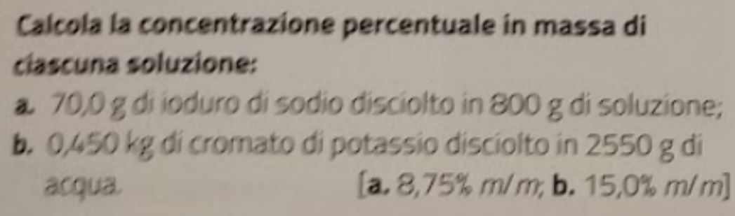 Calcola la concentrazione percentuale in massa di
clascuna soluzione:
a 70,0 g di ioduro di sodio disciolto in 800 g di soluzione;
b. 0,450 kg di cromato di potassio disciolto in 2550 g di
acqua. [a. 8,75% m/m; b. 15,0% m/m ]