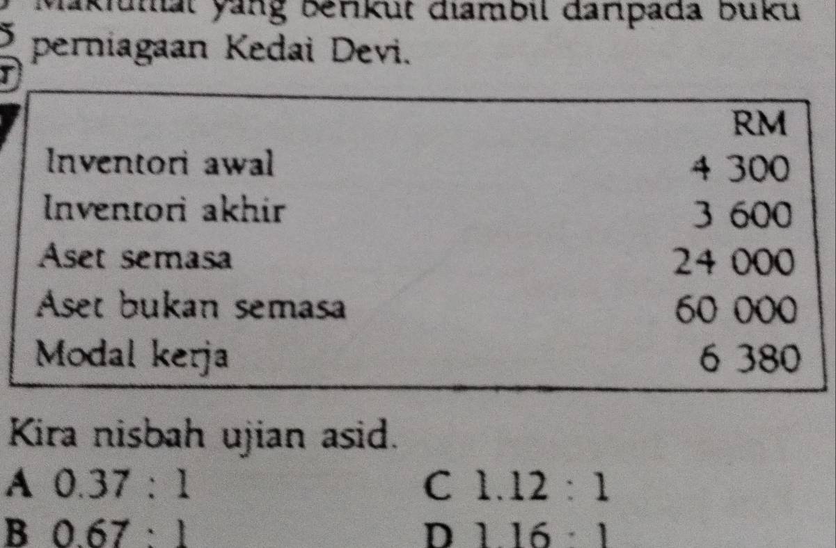 Makiunal yang berkut diambil darpada buku
perniagaan Kedai Devi.
I
RM
Inventori awal 4 300
Inventori akhir 3 600
Aset semasa 24 000
Aset bukan semasa 60 000
Modal kerja 6 380
Kira nisbah ujian asid.
A 0.37:1
C 1.12:1
B 0.67:1
D 116:1