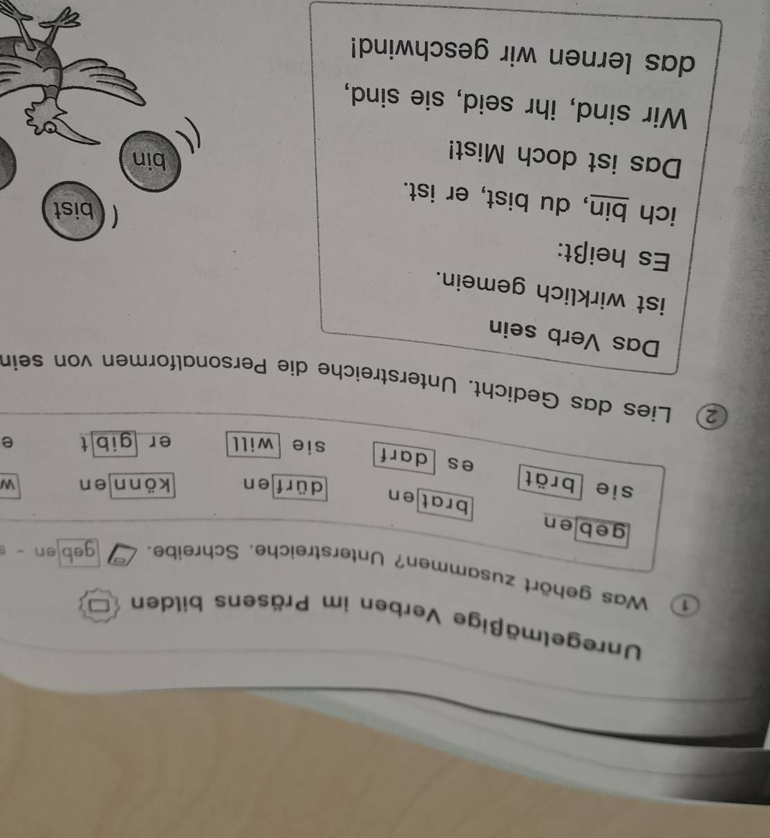 Unregelmäßige Verben im Präsens bilden 
① Was gehört zusammen? Unterstreiche. Schreibe. geb en - s 
geben brat en 
dürf en könn en W 
sie brät es darf sie will er gibt 
e 
② Lies das Gedicht. Unterstreiche die Personalformen von sein 
Das Verb sein 
ist wirklich gemein. 
Es heißt: 
bist 
ich bin, du bist, er ist. 
Das ist doch Mist! 
bin 
Wir sind, ihr seid, sie sind, 
das lernen wir geschwind!