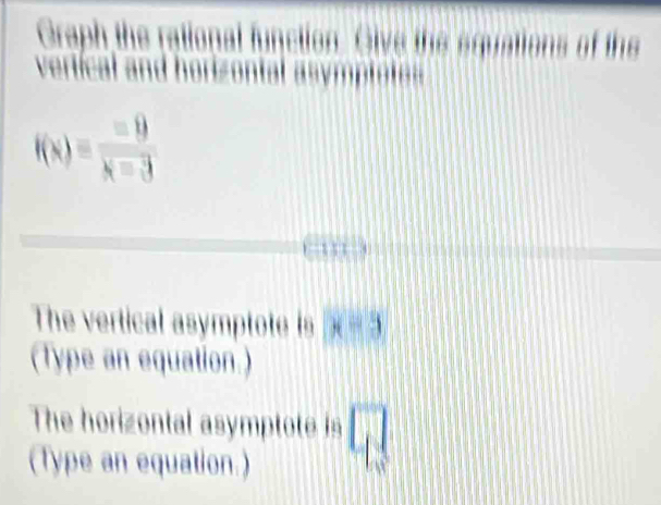 Graph the rational function. Give the equations of the 
vertícal and horizontal asymptote
f(x)= =9/x-3 
The vertical asymptote is x=3
(Type an equation.) 
The horizontal asymptote is □ 
(Type an equation.)