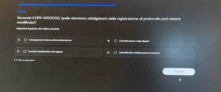 di 16
Secondo il DPR 445/2000, quale elemento obbligatorio della registrazione di protocollo può essere
modificato?
Seleziona fopzione che ritieni corretta.
L'assegnaziona interna all'amministraziona Lidentificazione degli allegati
Il codica identificativo del registro Lidentificativo delfoperatore incaricato
□ Non so rispondere
Prossima