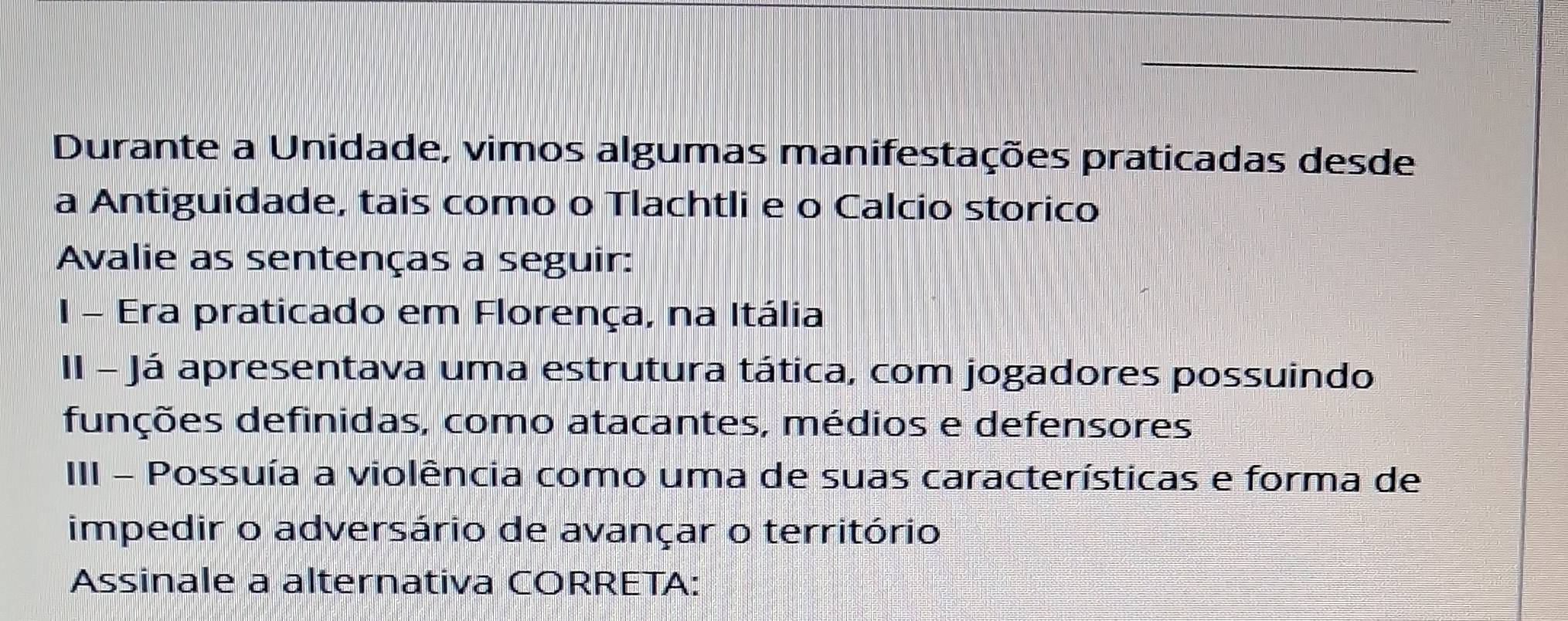 Durante a Unidade, vimos algumas manifestações praticadas desde 
a Antiguidade, tais como o Tlachtli e o Calcio storico 
Avalie as sentenças a seguir: 
I - Era praticado em Florença, na Itália 
II - Já apresentava uma estrutura tática, com jogadores possuindo 
funções definidas, como atacantes, médios e defensores 
III - Possuía a violência como uma de suas características e forma de 
impedir o adversário de avançar o território 
Assinale a alternativa CORRETA: