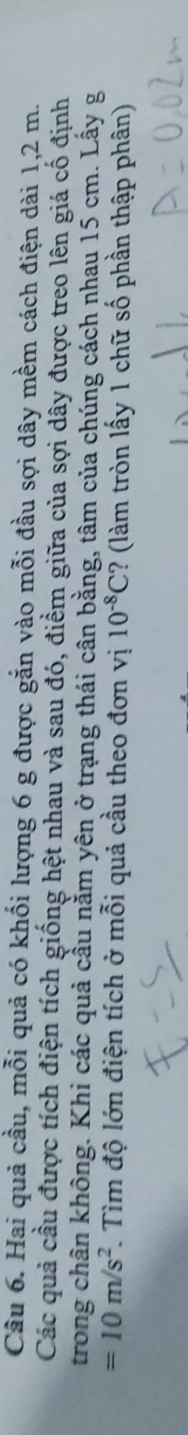 Hai quả cầu, mỗi quả có khối lượng 6 g được gắn vào mỗi đầu sợi dây mềm cách điện dài 1,2 m. 
Các quả cầu được tích điện tích giống hệt nhau và sau đó, điểm giữa của sợi dây được treo lên giá cố định 
trong chân không. Khi các quả cầu nằm yên ở trạng thái cân bằng, tâm của chúng cách nhau 15 cm. Lấy g
=10m/s^2 F. Tìm độ lớn điện tích ở mỗi quả cầu theo đơn vị 10^(-8)C ? (làm tròn lấy 1 chữ số phần thập phân)