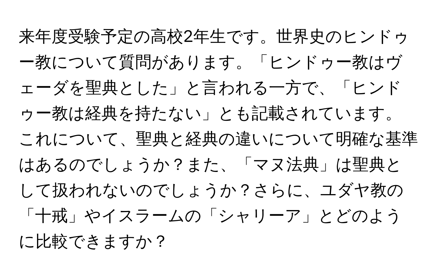 来年度受験予定の高校2年生です。世界史のヒンドゥー教について質問があります。「ヒンドゥー教はヴェーダを聖典とした」と言われる一方で、「ヒンドゥー教は経典を持たない」とも記載されています。これについて、聖典と経典の違いについて明確な基準はあるのでしょうか？また、「マヌ法典」は聖典として扱われないのでしょうか？さらに、ユダヤ教の「十戒」やイスラームの「シャリーア」とどのように比較できますか？