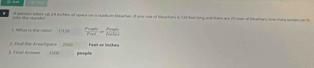 A person takes up 24 inches of space on a stadium bleacher. If one row of bleachers is 120 feet long and there are 25 rows of bleachers, how many people can fs 
into the stands? 
1. What is the ratio? 1/120  People/Feet or Parels 
2. Find the Area/Space 2500 Feet or Inches
3. Final Answer 1500 people