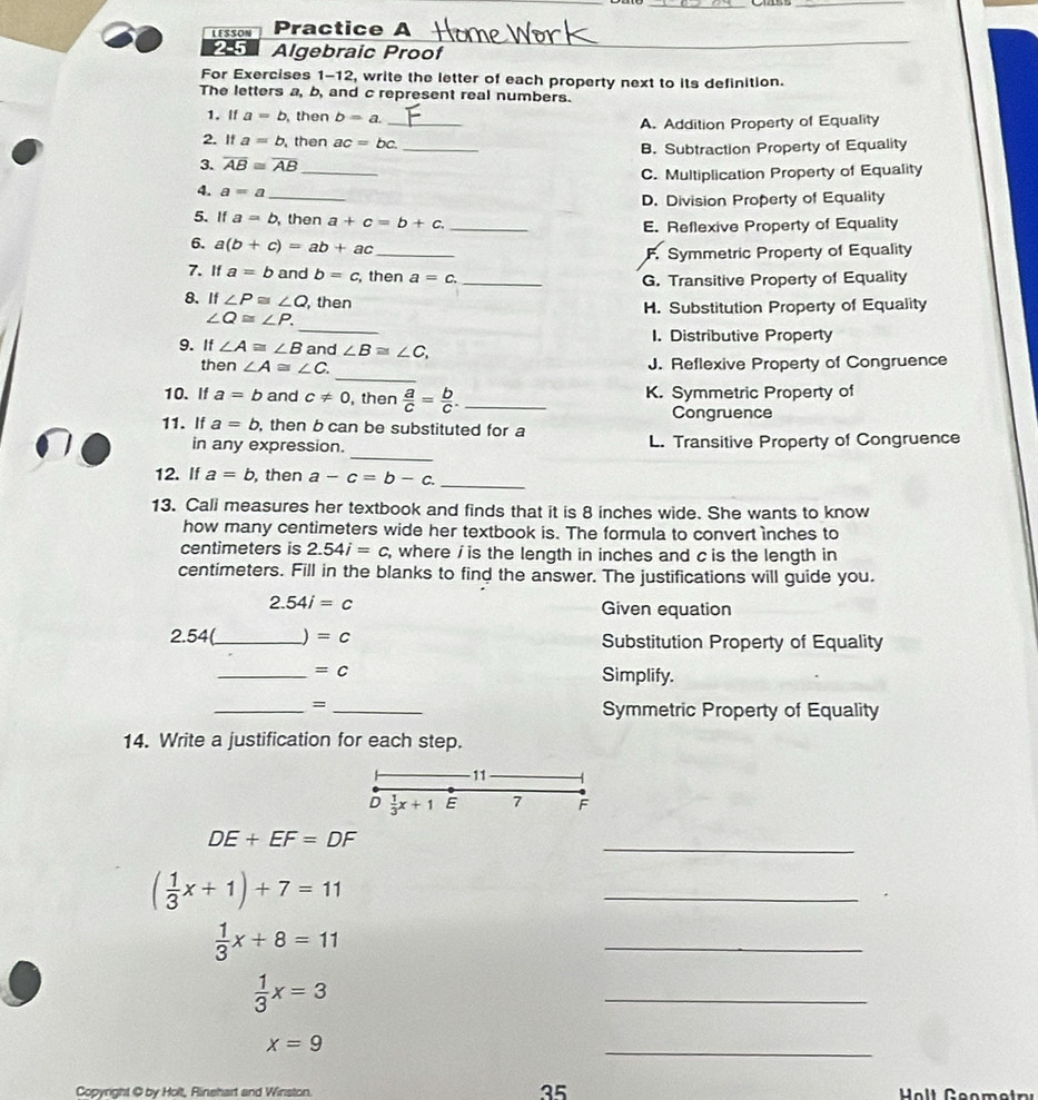 LESSON Practice A
2.5 Algebraic Proof
_
For Exercises 1-12, write the letter of each property next to its definition.
The letters a, b, and c represent real numbers.
_
1. If a=b then b=a.
A. Addition Property of Equality
2. If a=b then ac=bc.
3. overline AB≌ overline AB __B. Subtraction Property of Equality
C. Multiplication Property of Equality
4. a=a
_
D. Division Property of Equality
5. If a=b then a+c=b+c _
E. Reflexive Property of Equality
6. a(b+c)=ab+ac _
F. Symmetric Property of Equality
7. If a=b and b=c , then a=c. _
G. Transitive Property of Equality
8. If∠ P≌ ∠ Q , then H. Substitution Property of Equality
_
∠ Q≌ ∠ P.
1. Distributive Property
9. If ∠ A≌ ∠ B and ∠ B≌ ∠ C,
_
then ∠ A≌ ∠ C. J. Reflexive Property of Congruence
10. If a=b and c!= 0 , then  a/c = b/c . _ K. Symmetric Property of
Congruence
11. If a=b , then b can be substituted for a
_
in any expression. L. Transitive Property of Congruence
12. If a=b then a-c=b-c. _
13. Cali measures her textbook and finds that it is 8 inches wide. She wants to know
how many centimeters wide her textbook is. The formula to convert ìnches to
centimeters is 2.54i=c , where / is the length in inches and c is the length in
centimeters. Fill in the blanks to find the answer. The justifications will guide you.
2.54i=c
Given equation
2.54(_ ) =c Substitution Property of Equality
_ =c Simplify.
__=
Symmetric Property of Equality
14. Write a justification for each step.
11
D  1/3 x+1 E 7 F
_
DE+EF=DF
( 1/3 x+1)+7=11
_
 1/3 x+8=11
_
 1/3 x=3
_
x=9
_
Copynght @ by Holt, Rinehart and Winston.
35