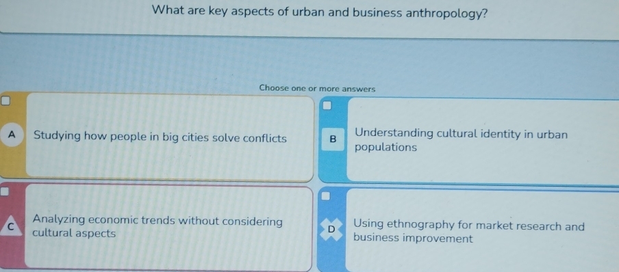 What are key aspects of urban and business anthropology?
Choose one or more answers
A ) Studying how people in big cities solve conflicts B Understanding cultural identity in urban
populations
Analyzing economic trends without considering D Using ethnography for market research and
C cultural aspects business improvement