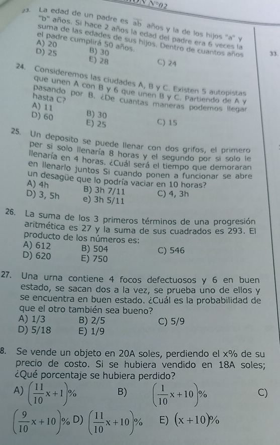 NN N°0 2
23. La edad de un padre es overline ab años y la de los hijos ''a'' y
'b'' años. Si hace 2 años la edad del padre era 6 veces la
suma de las edades de sus hijos. Dentro de cuantos años 33.
el padre cumplirá 50 años.
A) 20 B) 30
D) 25 E) 28 C) 24
24. Consideremos las ciudades A, B y C. Existen 5 autopistas
que unen A con B y 6 que unen B y C. Partiendo de A y
hasta C?
pasando por B. ¿De cuantas maneras podemos llegar
A) 11
B) 30
D) 60 E) 25 C) 15
25. Un deposito se puede Ilenar con dos grifos, el primero
per si solo llenaría 8 horas y el segundo por sí solo le
llenaría en 4 horas. ¿Cuál será el tiempo que demoraran
en llenarlo juntos Si cuando ponen a funcionar se abre
un desagüe que lo podría vaciar en 10 horas?
A) 4h B) 3h 7/11 C) 4, 3h
D) 3, 5h e) 3h 5/11
26. La suma de los 3 primeros términos de una progresión
aritmética es 27 y la suma de sus cuadrados es 293. El
producto de los números es:
A) 612 B) 504 C) 546
D) 620 E) 750
27. Una urna contiene 4 focos defectuosos y 6 en buen
estado, se sacan dos a la vez, se prueba uno de ellos y
se encuentra en buen estado. ¿Cuál es la probabilidad de
que el otro también sea bueno?
A) 1/3 B) 2/5 C) 5/9
D) 5/18 E) 1/9
8. Se vende un objeto en 20A soles, perdiendo el x% de su
precio de costo. Si se hubiera vendido en 18A soles;
¿Qué porcentaje se hubiera perdido?
A) ( 11/10 x+1)% B) ( 1/10 x+10)% C)
( 9/10 x+10)% D) ( 11/10 x+10)% E) (x+10)%