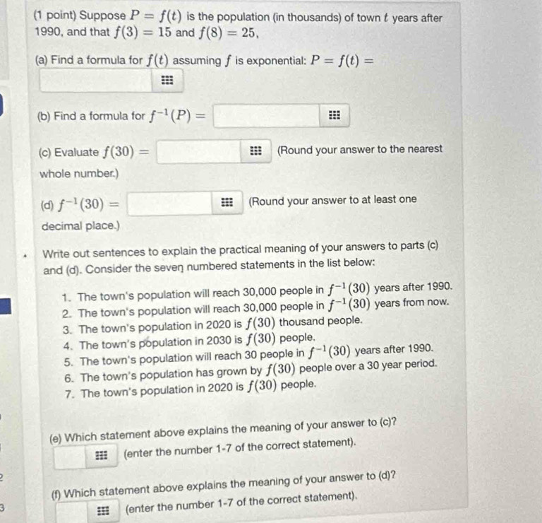 Suppose P=f(t) is the population (in thousands) of town t years after 
1990, and that f(3)=15 and f(8)=25, 
(a) Find a formula for f(t) assuming f is exponential: P=f(t)=
(b) Find a formula for f^(-1)(P)=□
(c) Evaluate f(30)=□ (Round your answer to the nearest 
whole number.) 
(d) f^(-1)(30)=□ (Round your answer to at least one 
decimal place.) 
Write out sentences to explain the practical meaning of your answers to parts (c) 
and (d). Consider the seven numbered statements in the list below: 
1. The town's population will reach 30,000 people in f^(-1)(30) years after 1990. 
2. The town's population will reach 30,000 people in f^(-1)(30) years from now. 
3. The town's population in 2020 is f(30) thousand people. 
4. The town's population in 2030 is f(30) people. 
5. The town's population will reach 30 people in f^(-1)(30) years after 1990. 
6. The town's population has grown by f(30) people over a 30 year period. 
7. The town's population in 2020 is f(30) people. 
(e) Which statement above explains the meaning of your answer to (c)
::: (enter the number 1-7 of the correct statement). 
. 
(f) Which statement above explains the meaning of your answer to (d)? 
3 
(enter the number 1-7 of the correct statement).