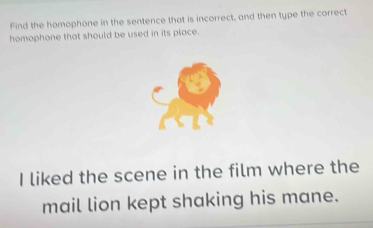 Find the homophone in the sentence that is incorrect, and then type the correct 
homophone that should be used in its place. 
I liked the scene in the film where the 
mail lion kept shaking his mane.