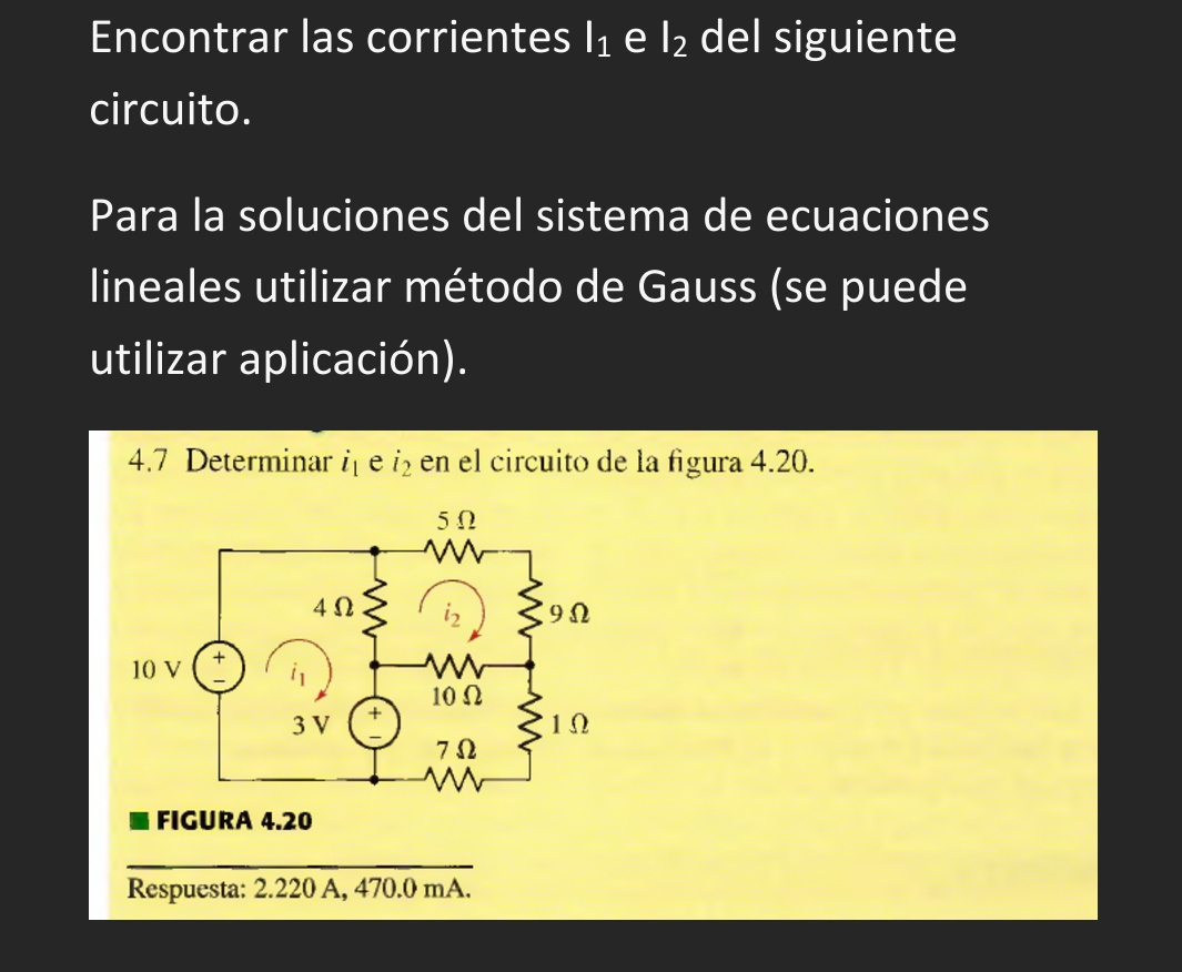 Encontrar las corrientes l_1 e l_2 del siguiente
circuito.
Para la soluciones del sistema de ecuaciones
lineales utilizar método de Gauss (se puede
utilizar aplicación).
4.7 Determinar i_1 e i_2 en el circuito de la figura 4.20.
FIGURA 4.20
Respuesta: 2.220 A, 470.0 mA.