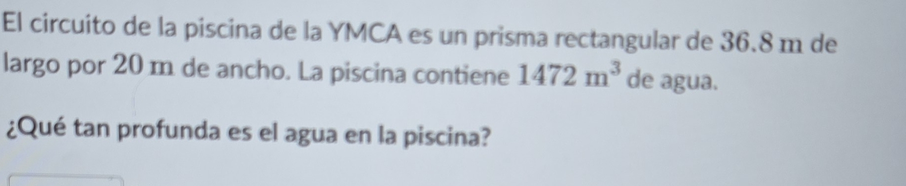 El circuito de la piscina de la YMCA es un prisma rectangular de 36.8 m de 
largo por 20 m de ancho. La piscina contiene 1472m^3 de agua. 
¿Qué tan profunda es el agua en la piscina?