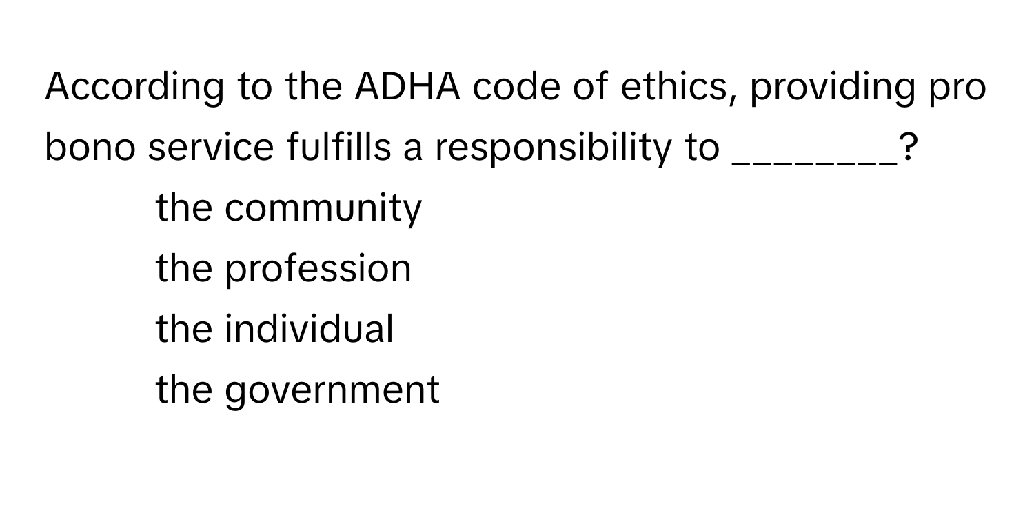 According to the ADHA code of ethics, providing pro bono service fulfills a responsibility to ________?

1) the community 
2) the profession 
3) the individual 
4) the government