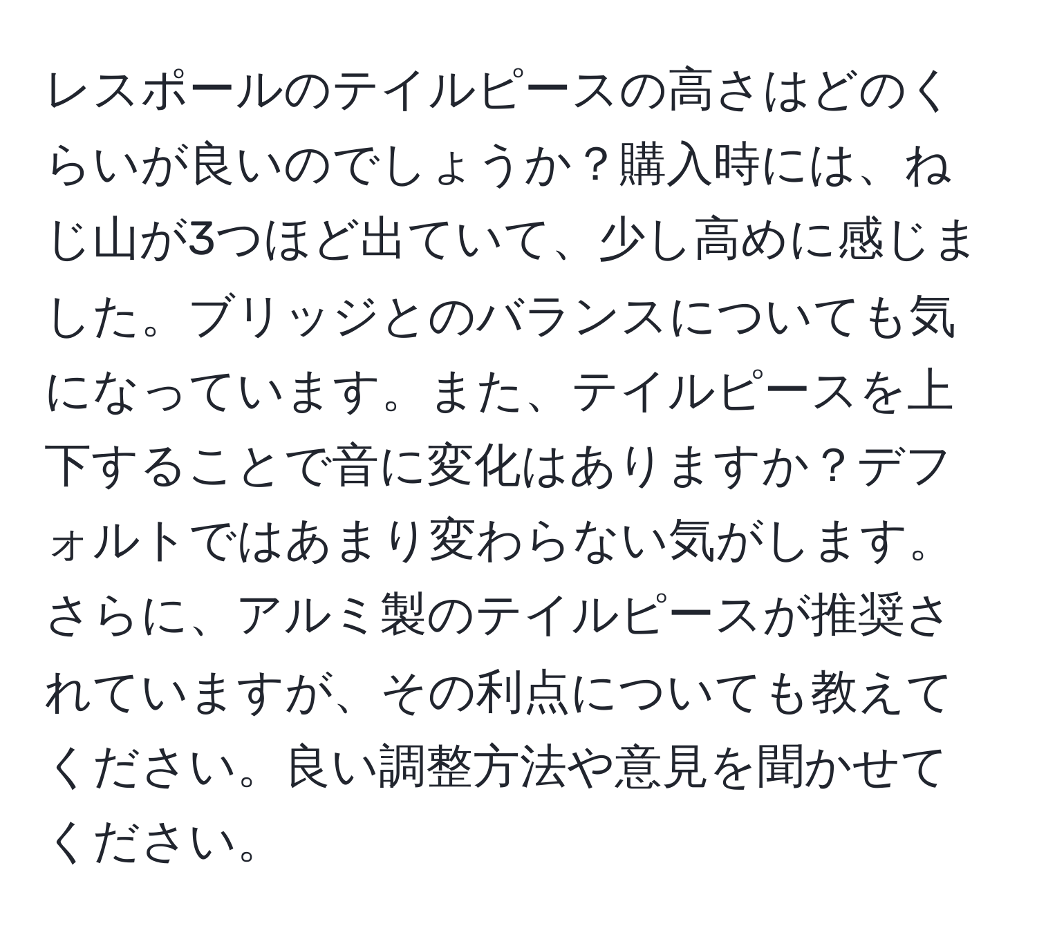 レスポールのテイルピースの高さはどのくらいが良いのでしょうか？購入時には、ねじ山が3つほど出ていて、少し高めに感じました。ブリッジとのバランスについても気になっています。また、テイルピースを上下することで音に変化はありますか？デフォルトではあまり変わらない気がします。さらに、アルミ製のテイルピースが推奨されていますが、その利点についても教えてください。良い調整方法や意見を聞かせてください。