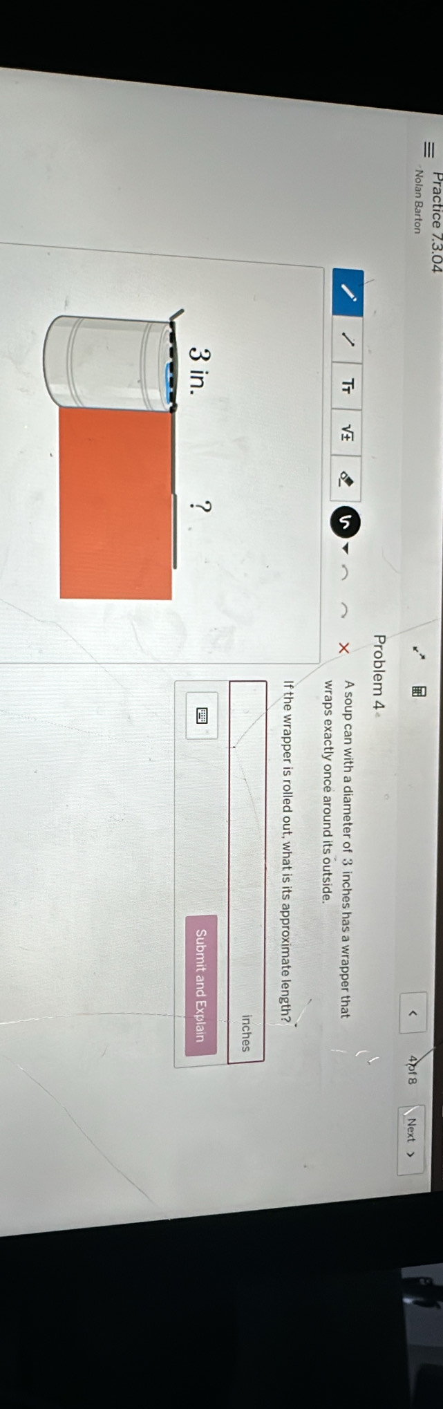 Practice 73.04 
Nolan Barton 4pf 8 Next > 
< 
Problem 4 
Tr V 8 i A soup can with a diameter of  3 inches has a wrapper that 
wraps exactly once around its outside. 
If the wrapper is rolled out, what is its approximate length?
inches
3 in. ? Submit and Explain