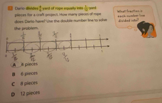 Dario divides  4/6  yard of rope equally into  1/12  yard
pieces for a craft project. How many pieces of rope What fraction is
each number line
does Dario have? Use the double number line to solve divided into?
the problem.
A
B 6 pieces
C 8 pieces
D 12 pieces