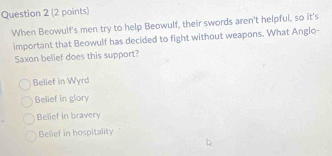 When Beowulf's men try to help Beowulf, their swords aren't helpful, so it's
important that Beowulf has decided to fight without weapons. What Anglo-
Saxon belief does this support?
Belief in Wyrd
Belief in glory
Belief in bravery
Belief in hospitality