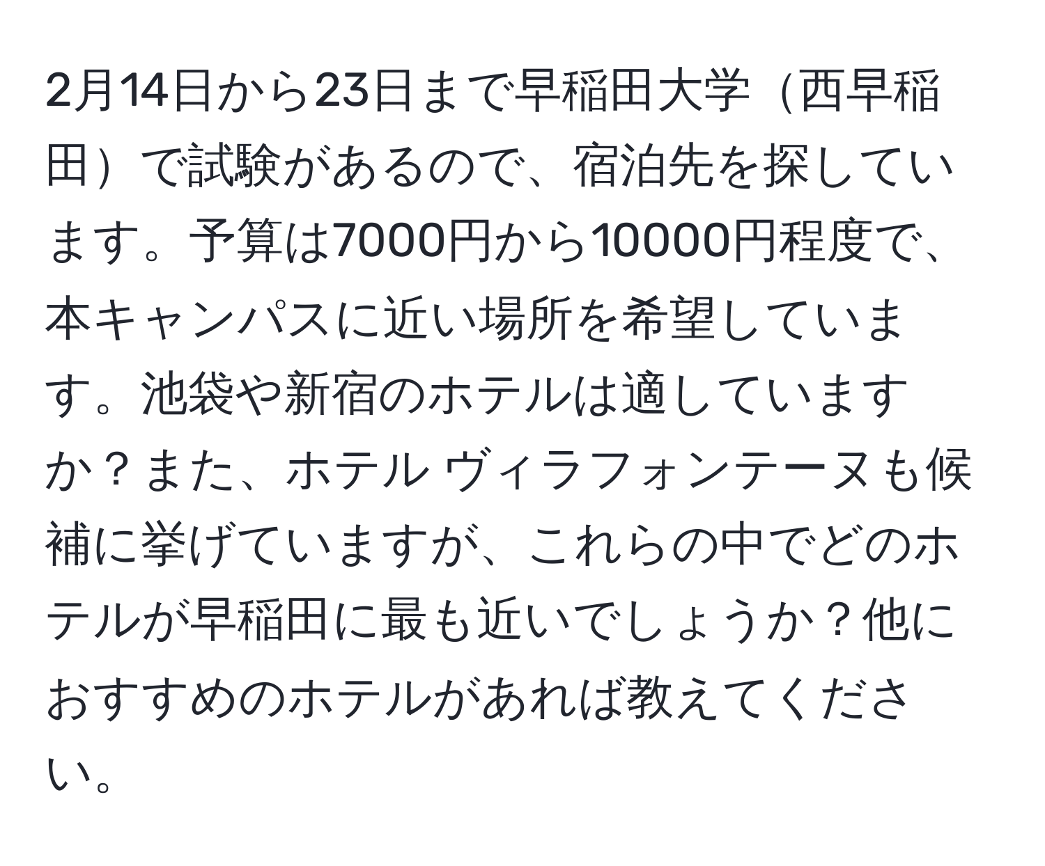 2月14日から23日まで早稲田大学西早稲田で試験があるので、宿泊先を探しています。予算は7000円から10000円程度で、本キャンパスに近い場所を希望しています。池袋や新宿のホテルは適していますか？また、ホテル ヴィラフォンテーヌも候補に挙げていますが、これらの中でどのホテルが早稲田に最も近いでしょうか？他におすすめのホテルがあれば教えてください。