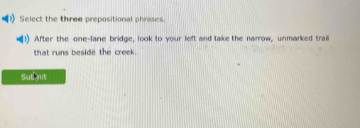 Select the three prepositional phrases. 
After the one-fane bridge, look to your left and take the narrow, unmarked trail 
that runs beside the creek. 
Sutmnit