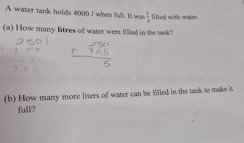 A water tank holds 4000 / when full. It was  1/4  filled with water. 
(a) How many litres of water were filled in the tank? 
(b) How many more liters of water can be filled in the tank to make it 
full?