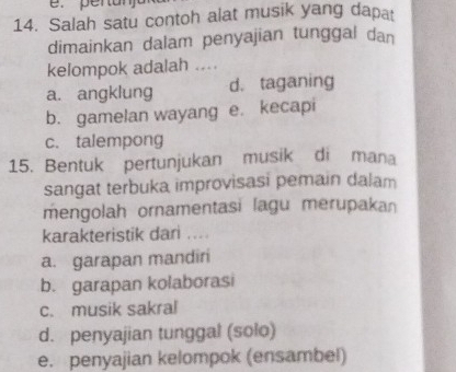 Salah satu contoh alat musik yang dapat
dimainkan dalam penyajian tunggal dan
kelompok adalah ....
a. angklung d. taganing
b. gamelan wayang e. kecapi
c. talempong
15. Bentuk pertunjukan musik di mana
sangat terbuka improvisasi pemain dalam
mengolah ornamentasi lagu merupakan
karakteristik dari ....
a. garapan mandir
b. garapan kolaborasi
c. musik sakral
d. penyajian tunggal (solo)
e. penyajian kelompok (ensambel)